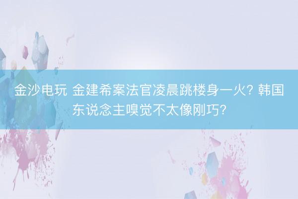金沙电玩 金建希案法官凌晨跳楼身一火? 韩国东说念主嗅觉不太像刚巧?