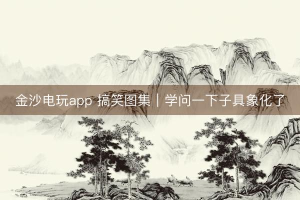 金沙电玩app 搞笑图集｜学问一下子具象化了