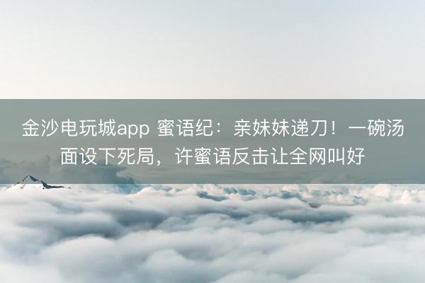 金沙电玩城app 蜜语纪：亲妹妹递刀！一碗汤面设下死局，许蜜语反击让全网叫好
