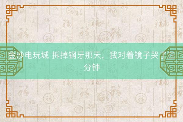 金沙电玩城 拆掉钢牙那天，我对着镜子哭了三分钟