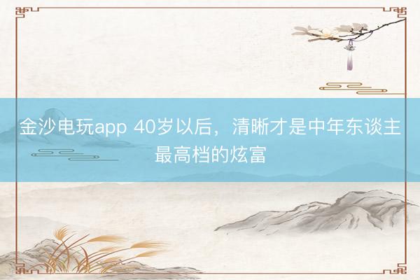 金沙电玩app 40岁以后，清晰才是中年东谈主最高档的炫富