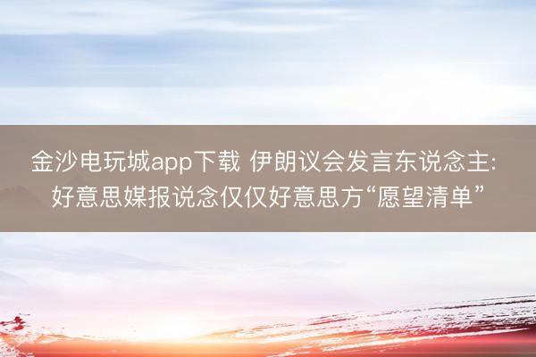 金沙电玩城app下载 伊朗议会发言东说念主: 好意思媒报说念仅仅好意思方“愿望清单”