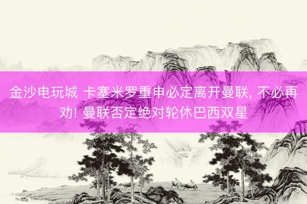 金沙电玩城 卡塞米罗重申必定离开曼联， 不必再劝! 曼联否定绝对轮休巴西双星