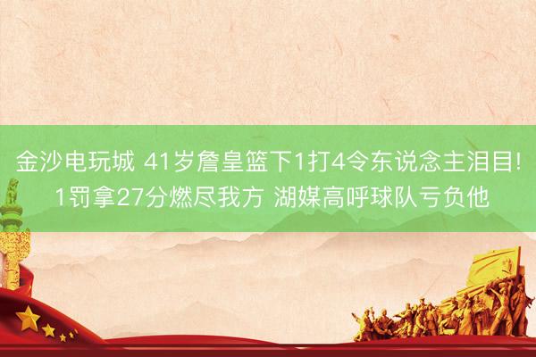 金沙电玩城 41岁詹皇篮下1打4令东说念主泪目! 1罚拿27分燃尽我方 湖媒高呼球队亏负他