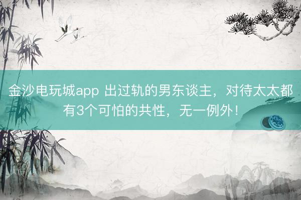 金沙电玩城app 出过轨的男东谈主，对待太太都有3个可怕的共性，无一例外！