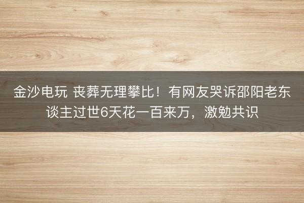 金沙电玩 丧葬无理攀比！有网友哭诉邵阳老东谈主过世6天花一百来万，激勉共识
