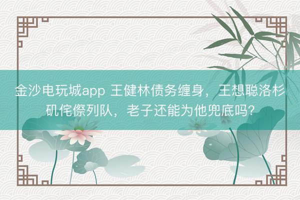 金沙电玩城app 王健林债务缠身，王想聪洛杉矶侘傺列队，老子还能为他兜底吗？