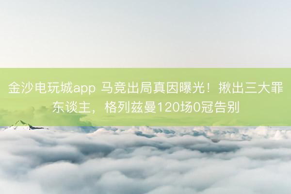 金沙电玩城app 马竞出局真因曝光！揪出三大罪东谈主，格列兹曼120场0冠告别